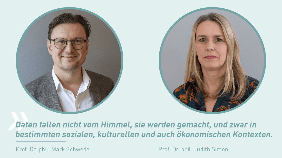 Prof. Dr. phil. Mark Schweda und Prof. Dr. phil. Judith Simon Zwei runde Porträtfotos nebeneinander: Links Prof. Dr. phil. Mark Schweda mit grauem Sakko, rechts Prof. Dr. phil. Judith Simon mit gemusterter Bluse. Darunter ein Zitat von Schweda: „Daten fallen nicht vom Himmel, sie werden gemacht, und zwar in bestimmten sozialen, kulturellen und auch ökonomischen Kontexten.“